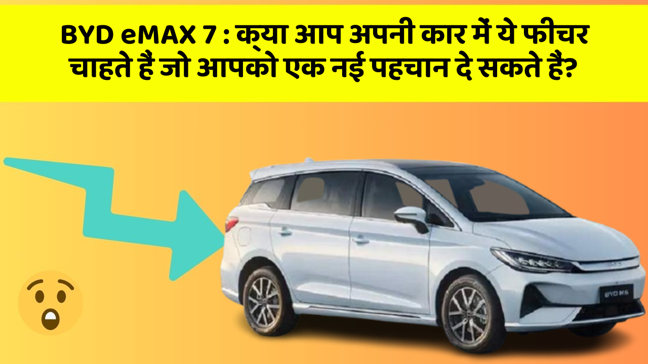BYD eMAX 7:क्या आप अपनी कार में ये फीचर चाहते हैं जो आपको एक नई पहचान दे सकते हैं?